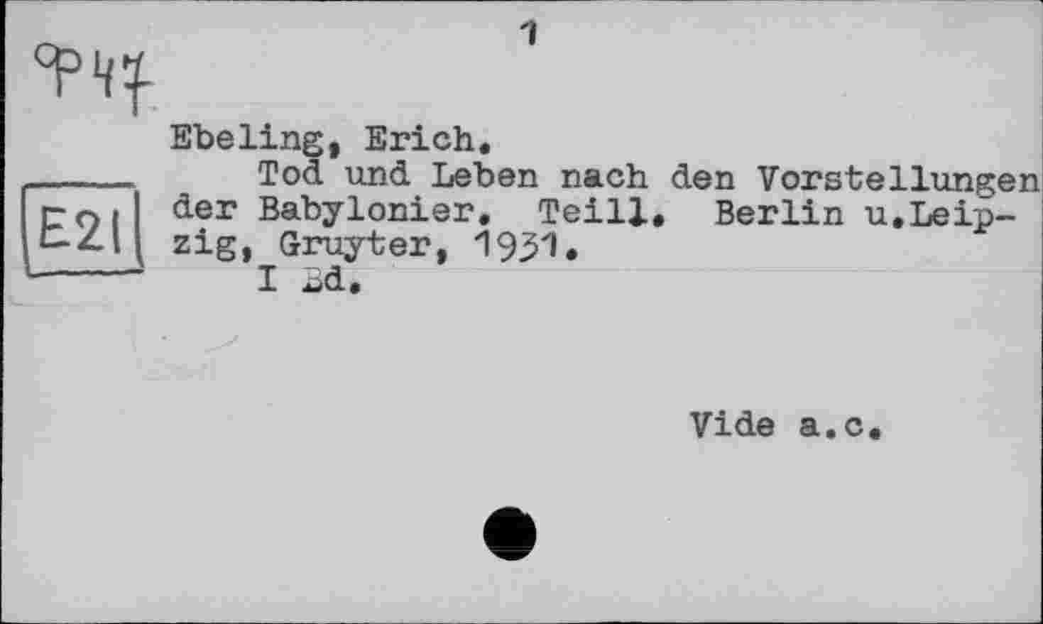 ﻿Tty
Ebeling, Erich.
_____ Tod und Leben nach den Vorstellungen rO| der Babylonier. Teill, Berlin u.Leip-b-Z-ll zig, Gruyter, 1951.
----- I Ld.
Vide a.c